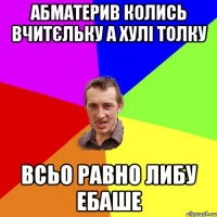 АБМАТЕРИВ КОЛИСЬ ВЧИТЄЛЬКУ А ХУЛІ ТОЛКУ ВСЬО РАВНО ЛИБУ ЕБАШЕ