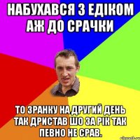 Набухався з Едіком аж до Срачки то зранку на другий День так Дристав шо за рік так певно не срав.