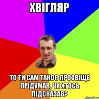 ХВІГЛЯР то ти сам такоє прозвіще прідумав, чи хтось підсказав?