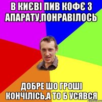 В КИЄВІ ПИВ КОФЄ З АПАРАТУ,ПОНРАВІЛОСЬ ДОБРЕ ШО ГРОШІ КОНЧІЛІСЬ,А ТО Б УСЯВСЯ