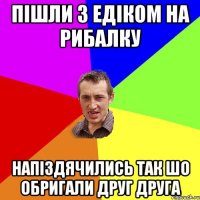 пішли з едіком на рибалку напіздячились так шо обригали друг друга