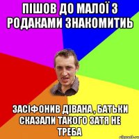 пішов до малої з родаками знакомитиь засіфонив дівана , батьки сказали такого затя не треба