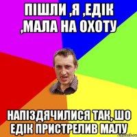 Пішли ,я ,Едік ,мала на охоту Напіздячилися Так, шо едік пристрелив малу