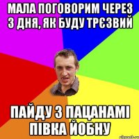 мала поговорим через 3 дня, як буду трєзвий пайду з пацанамі півка йобну