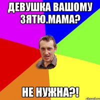 Девушка вашому зятю.мама? Не нужна?!