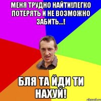 Меня трудно найти!легко потерять и не возможно забить...! Бля та йди ти нахуй!