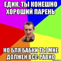 Едик, ты конешно хороший парень но бля бабки ты мне должен все-равно