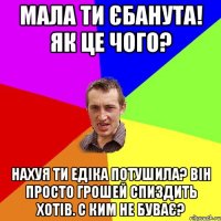 мала ти єбанута! Як це чого? нахуя ти едіка потушила? він просто грошей спиздить хотів. с ким не буває?