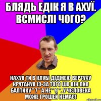 блядь едік я в ахуї. всмислі чого? нахуя ти в клубі діджею вертуху крутанув із-за того шо він пив балтику " 7 " а не " 9 ". у чєловека може грошей немає!