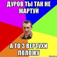 Дуров ты так не жартуй а то з вертухи положу