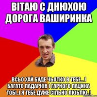 Вітаю с днюхою дорога Ваширинка Всьо хай буде чьотко в тебе... І багато падарків і гарного пацика тобі..і я тебе дуже сільно люблю..!