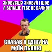 зйобуєш? зйобуй і шоб я більше тебе не бачив! сказав я едіку на моїй пьянкі