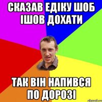 СКАЗАВ ЕДІКУ ШОБ ІШОВ ДОХАТИ ТаК ВіН НАПИВСЯ ПО ДОРОЗІ