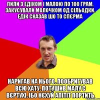 ПИЛИ З ЕДІКОМ І МАЛОЮ ПО 100 ГРАМ. ЗАКУСУВАЛИ МОЛОЧКОМ ОД СІЛЬОДКИ. ЕДІК СКАЗАВ ШО ТО СПЄРМА НАРИГАВ НА НЬОГО. ПООБРИГУВАВ ВСЮ ХАТУ. ПОТУШИВ МАЛУ С ВЄРТУХІ. ІБО НЄХУЙ АПІТІТ ПОРТИТЬ