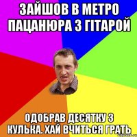 Зайшов в метро пацанюра з гітарой одобрав десятку з кулька. Хай вчиться грать