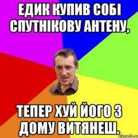 едик купив собі спутнікову антену, тепер хуй його з дому витянеш.