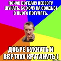 ПОЧАВ БОГДАНУ НЕВЕСТУ ШУКАТЬ, БО ХОЧУ НА СВАДЬБІ В НЬОГО ПОГУЛЯТЬ. ДОБРЕ БУХНУТЬ И ВЄРТУХУ КРУТАНУТЬ !