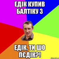 Едiк купив Балтiку 3 Едiк, ти шо пЄдiк?!