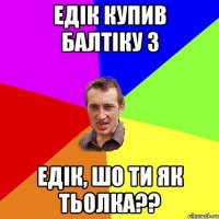 Едiк купив Балтiку 3 Едiк, шо ти як тьолка??