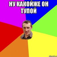 НУ КАКОЙЖЕ ОН ТУПОЙ 