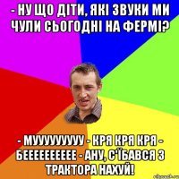 - Ну що діти, які звуки ми чули сьогодні на фермі? - мууууууууу - Кря кря кря - бееееееееее - Ану, с'їбався з трактора нахуй!