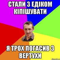 стали з Едіком кіпішувати я трох погасив з вертухи