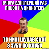 вчора Едік перший раз пішов на дискотеку то нині шукав свої 3 зуба по клубу