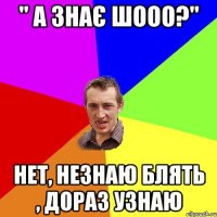 " а знає шооо?" нет, незнаю блять , дораз узнаю