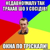 Недавно!малу так трахав шо у сосідів! Окна по тріскали!