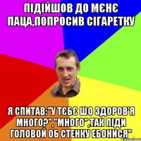 Підійшов до мєнє паца,попросив сігаретку Я спитав:"у тєбє шо здоров'я много?","много",так піди головой об стенку ебонися"