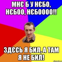 Мнє б у нєбо, нєбоо, нєбоооо!! Здєсь я бил, а там я не бил!