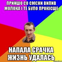 ПРИЙШО СО СМЄНИ ВИПИВ МОЛОКА І ТЕ БУЛО ПРОКІСШЕ НАПАЛА СРАЧКА ЖИЗНЬ УДАЛАСЬ