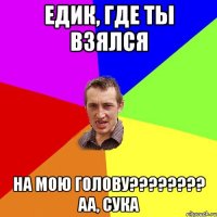 Едик, где ты взялся на мою голову???????? аа, сука