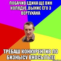 Побачив Едика ще вин колядуе ,вынис ёго з вертухана Требаш конкурентив по бизнысу вносыть)))