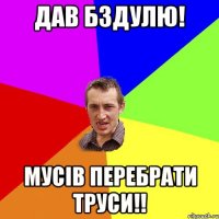 дав бздулю! мусiв перебрати труси!!