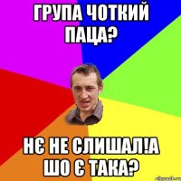 Група чоткий паца? Нє не слишал!а шо є така?