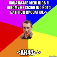 Паца казав мені шоб я нікому не казав шо його баті под кроватю!;-> <ак47;->