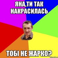 Яна,ти так накрасилась Тобі не жарко?