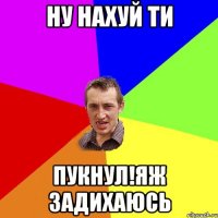 Ну нахуй ти Пукнул!яж задихаюсь