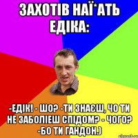 захотів наї*ать едіка: -Едік! - Шо? -Ти знаєш, чо ти не заболіеш спідом? - Чого? -Бо ти гандон.)