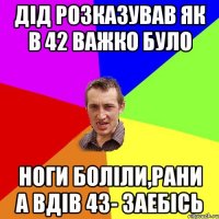 дід розказував як в 42 важко було ноги боліли,рани а вдів 43- заебісь