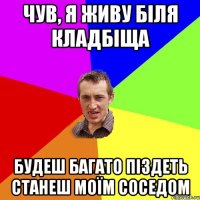 Чув, я живу біля кладбіща будеш багато піздеть станеш моїм соседом