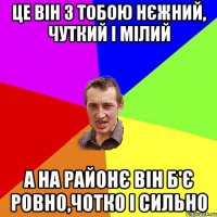 це він з тобою нєжний, чуткий і мілий а на районє він б'є ровно,чотко і сильно