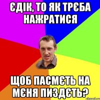 єдік, то як трєба нажратися щоб пасмєть на мєня пиздєть?