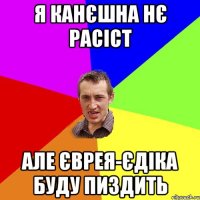 я канєшна нє расіст але єврея-єдіка буду пиздить