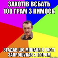 захотів вєбать 100 грам з кимось згадав шо Мішаня в гості запрошував з Ігором