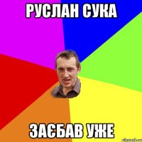 Руслан сука Заєбав уже