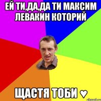 ей ти,да,да ти Максим Левакин которий щастя тоби ♥