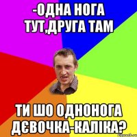 -Одна нога тут,друга там ти шо однонога дєвочка-каліка?