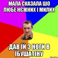 мала сказала шо любе нєжних і милих дав їй з ноги в їбушатіну